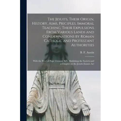 The Jesuits, Their Origin, History, Aims, Priciples, Immoral Teaching, Their Expulsions From Various Lands and Condemnations by Roman Catholic and Pro