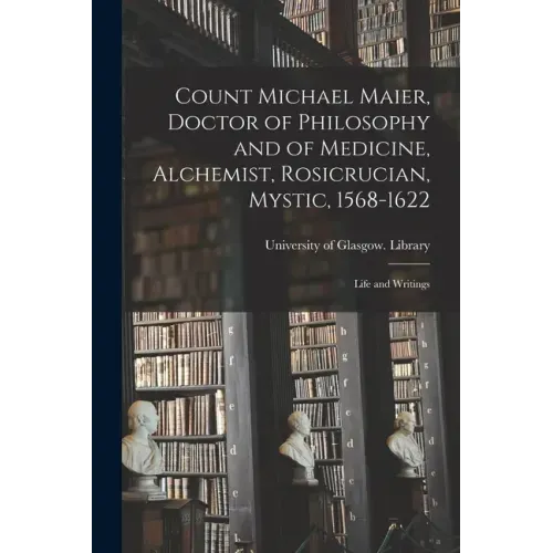 Count Michael Maier, Doctor of Philosophy and of Medicine, Alchemist, Rosicrucian, Mystic, 1568-1622: Life and Writings