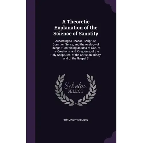 A Theoretic Explanation of the Science of Sanctity: According to Reason, Scripture, Common Sense, and the Analogy of Things; Containing an Idea of God