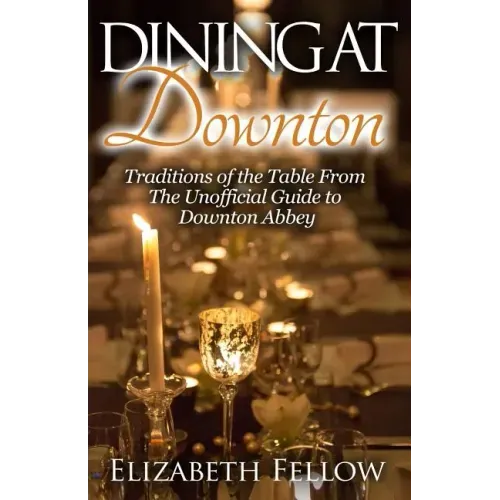 Dining at Downton: Traditions of the Table From The Unofficial Guide to Downton Abbey