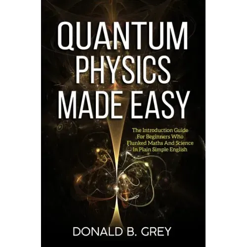 Quantum Physics Made Easy: The Introduction Guide For Beginners Who Flunked Maths And Science In Plain Simple English