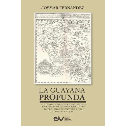 LA GUAYANA PROFUNDA. Las exploraciones a la Región Guayana, sus representaciones cartográficas y su impacto en la controversia por la Guayana Esequiba