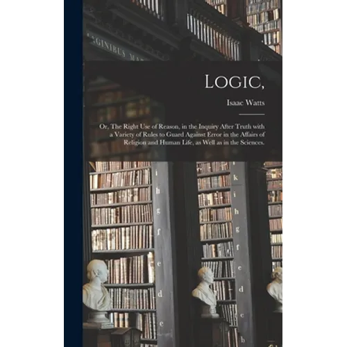 Logic,: or, The Right Use of Reason, in the Inquiry After Truth With a Variety of Rules to Guard Against Error in the Affairs