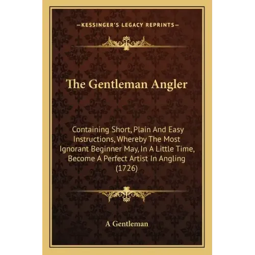 The Gentleman Angler: Containing Short, Plain and Easy Instructions, Whereby the Most Ignorant Beginner May, in a Little Time, Become a Perf