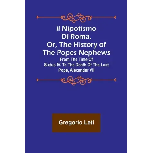 Il nipotismo di Roma, or, The History of the Popes Nephews; from the time of Sixtus IV. to the death of the last Pope, Alexander VII
