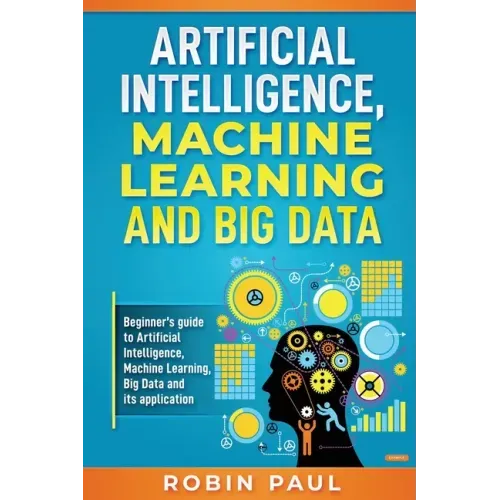 Artificial Intelligence, Machine Learning and Big Data: Beginner's guide to Artificial Intelligence, Machine Learning, Big Data and its application