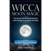 Wicca Moon Magic: The Secret Lore Of Harnessing The Lunar Energy To Get What You Want - Including More Than 33 Lunar Spells And Rituals