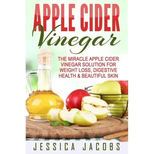 Apple Cider Vinegar: The Miracle Apple Cider Vinegar Solution For Weight Loss, Digestive Health & Beautiful Skin