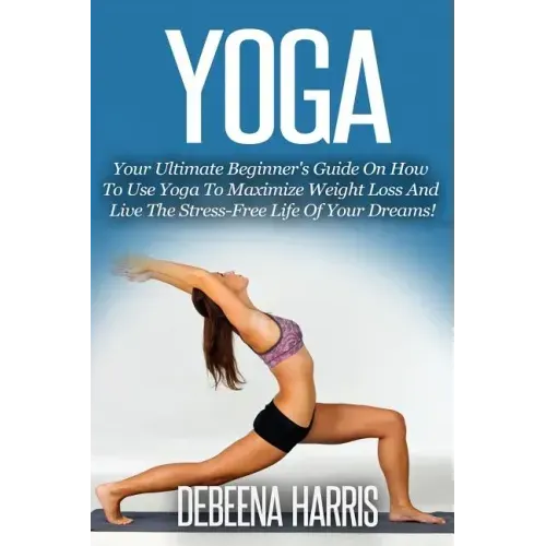 Yoga: Your Ultimate Beginner's Guide On How To Use Yoga To Maximize Weight Loss And Live The Stress-Free Life Of Your Dreams