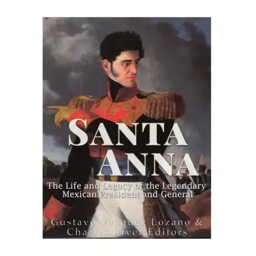 Santa Anna: The Life and Legacy of the Legendary Mexican President and General