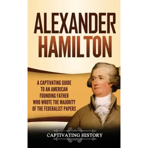 Alexander Hamilton: A Captivating Guide to an American Founding Father Who Wrote the Majority of The Federalist Papers