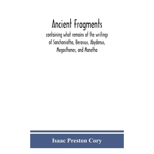 Ancient Fragments, Containing What Remains Of The Writings Of Sanchoniatho, Berossus, Abydenus, Megasthenes, And Manetho: Also The Hermetic Creed, The