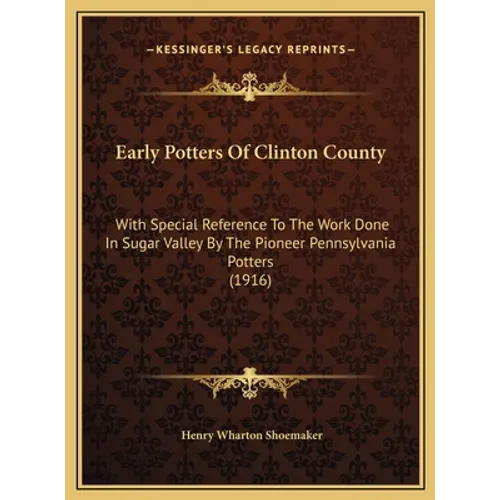 Early Potters Of Clinton County: With Special Reference To The Work Done In Sugar Valley By The Pioneer Pennsylvania Potters (1916)