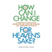 How Can I Change, for Heaven's Sake: A practical 10-step plan to improve the ABC's (Attitude, Behavior, and Character) of your life