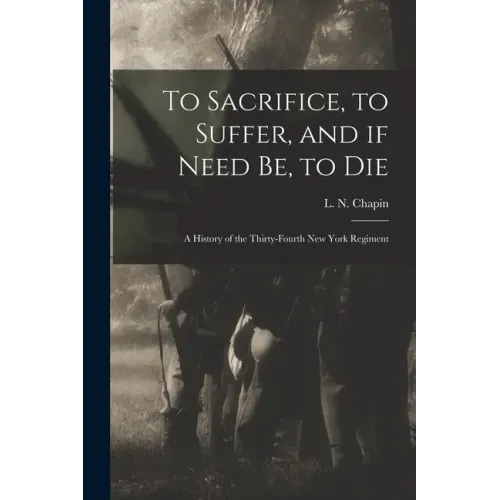 To Sacrifice, to Suffer, and If Need Be, to Die: a History of the Thirty-fourth New York Regiment