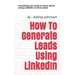 How to Generate Leads Using Linkedin: Everything You Need to Know about Using Linkedin to Drive Sales!