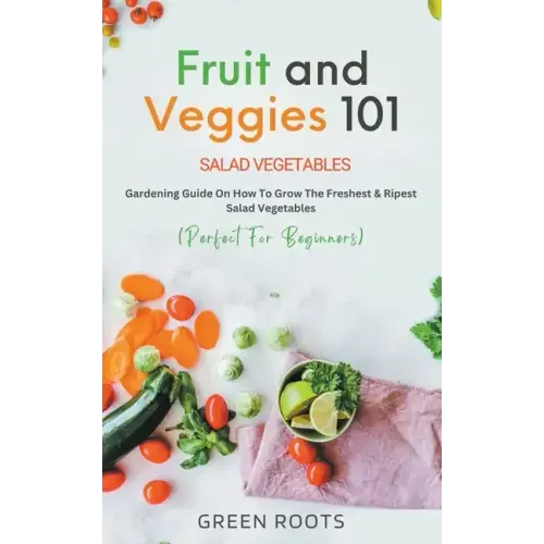 Fruit and Veggies 101 - Salad Vegetables: Gardening Guide On How To Grow The Freshest & Ripest Salad Vegetables (Perfect For Beginners)