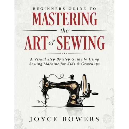 Beginners Guide to Mastering the Art of Sewing: A Visual Step By Step Guide to Using Sewing Machine for Kids & Grownups
