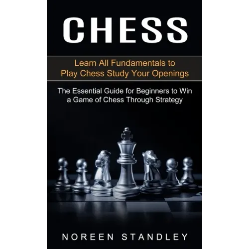 Chess: Learn All Fundamentals to Play Chess Study Your Openings (The Essential Guide for Beginners to Win a Game of Chess Through Strategy)