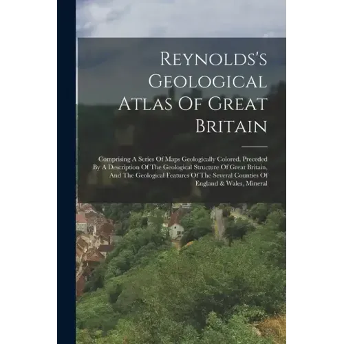 Reynolds's Geological Atlas Of Great Britain: Comprising A Series Of Maps Geologically Colored, Preceded By A Description Of The Geological Structure