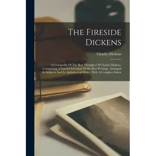 The Fireside Dickens: A Cyclopedia Of The Best Thoughts Of Charles Dickens. Comprising A Careful Selection Of His Best Writings. Arranged In