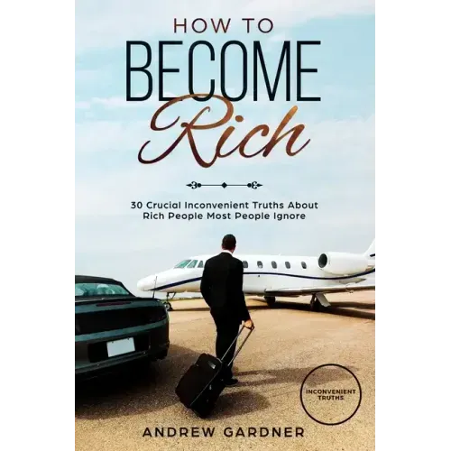 How to Become Rich: 30 Crucial Inconvenient Truths About Rich People Most People Ignore
