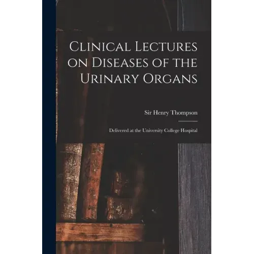 Clinical Lectures on Diseases of the Urinary Organs: Delivered at the University College Hospital