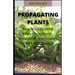 Propagating Plants: Prefect Guide to Propagating Your Own Flowers, Foliage Plants, Trees, Shrubs, Climbers, Wet-Loving Plants, Bog and Wat