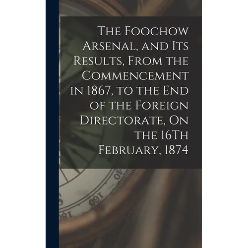The Foochow Arsenal, and Its Results, From the Commencement in 1867, to the End of the Foreign Directorate, On the 16Th February, 1874