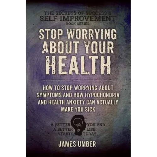 Stop Worrying About Your Health: How To Stop Worrying About Symptoms and how Hypochondria and Health Anxiety Can Actually Make You Sick