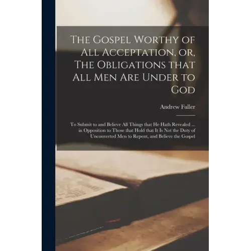 The Gospel Worthy of All Acceptation, or, The Obligations That All Men Are Under to God [microform]: to Submit to and Believe All Things That He Hath