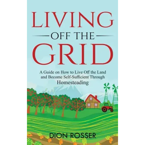 Living off The Grid: A Guide on How to Live Off the Land and Become Self-Sufficient Through Homesteading