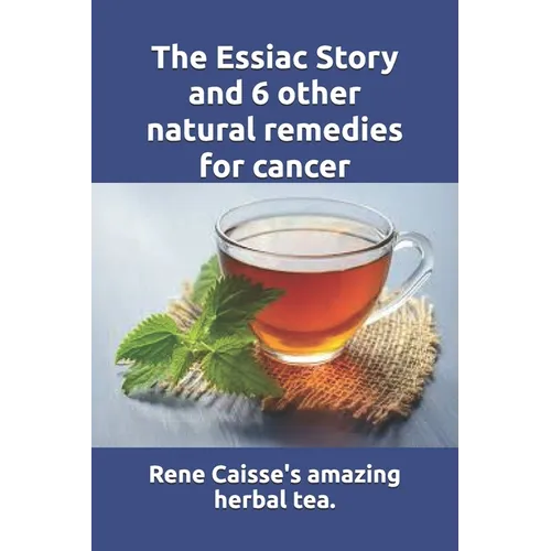 The Essiac Story and 6 other natural remedies for cancer: The amazing and incredible story of how Rene Caisse developed Essiac Tea, plus six other eff