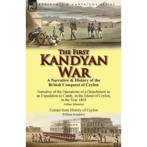 The First Kandyan War: A Narrative & History of the British Conquest of Ceylon-Narrative of the Operations of a Detachment in an Expedition T