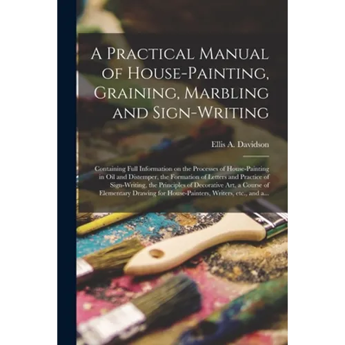 A Practical Manual of House-painting, Graining, Marbling and Sign-writing: Containing Full Information on the Processes of House-painting in Oil and D
