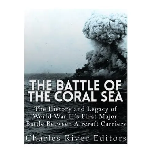 The Battle of the Coral Sea: The History and Legacy of World War II's First Major Battle Between Aircraft Carriers