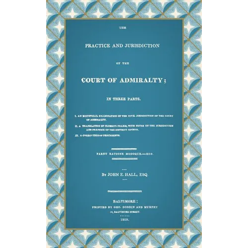 The Practice and Jurisdiction of the Court of Admiralty: In Three Parts I. An Historical Examination of the Civil Jurisdiction of the Court of Admiral