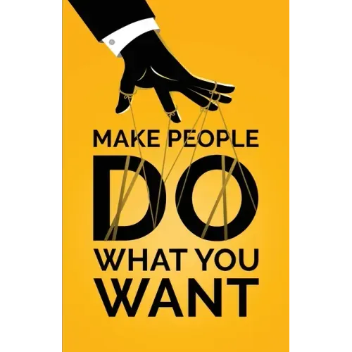 Make People Do What You Want: How to Use Psychology to Influence Human Behavior, Persuade, and Motivate