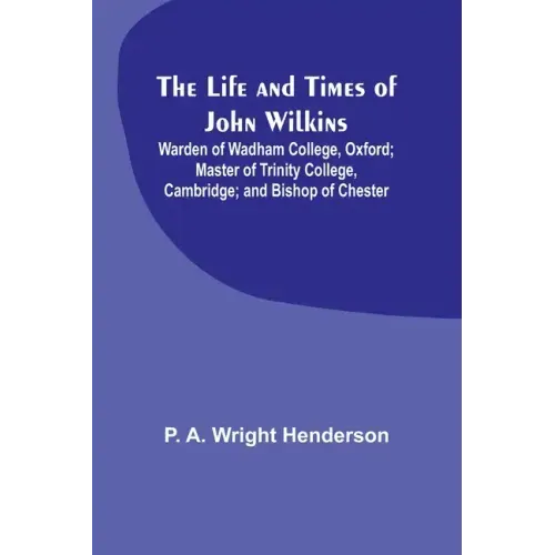 The Life and Times of John Wilkins: Warden of Wadham College, Oxford; Master of Trinity College, Cambridge; and Bishop of Chester
