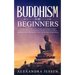 Buddhism for Beginners: The Practical Guide to the Buddha's Teachings to Help You Live a Life Full of Happiness and Peace without Stress or An