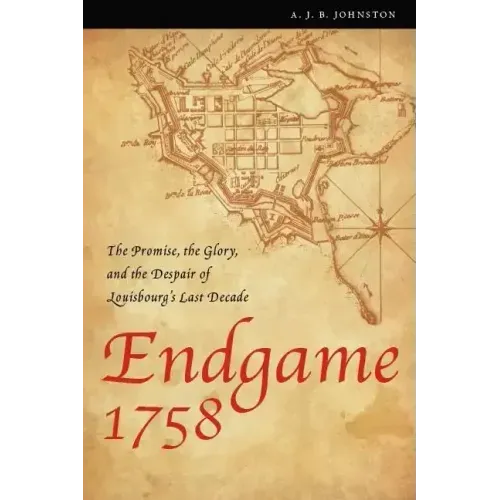 Endgame 1758: The Promise, the Glory, and the Despair of Louisbourg's Last Decade