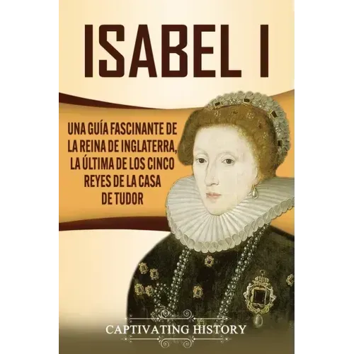 Isabel I: Una guía fascinante de la reina de Inglaterra, la última de los cinco reyes de la casa de Tudor