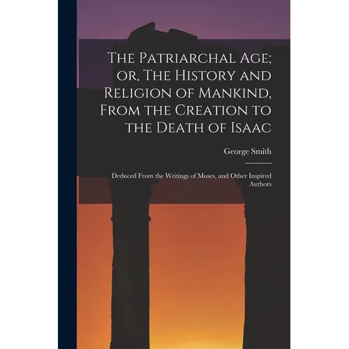 The Patriarchal age; or, The History and Religion of Mankind, From the Creation to the Death of Isaac: Deduced From the Writings of Moses, and Other I