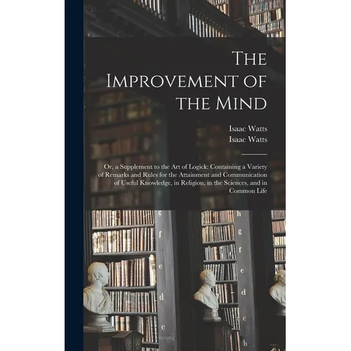 The Improvement of the Mind: or, a Supplement to the Art of Logick: Containing a Variety of Remarks and Rules for the Attainment and Communication