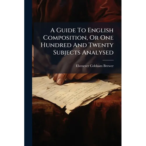 A Guide To English Composition, Or One Hundred And Twenty Subjects Analysed