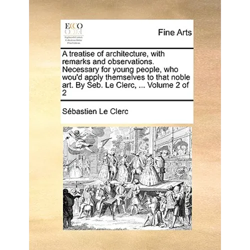 A Treatise of Architecture, with Remarks and Observations. Necessary for Young People, Who Wou'd Apply Themselves to That Noble Art. by Seb. Le Clerc,