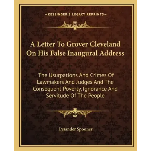 A Letter To Grover Cleveland On His False Inaugural Address: The Usurpations And Crimes Of Lawmakers And Judges And The Consequent Poverty, Ignorance