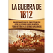 La Guerra de 1812: Una Fascinante Guía del Conflicto Militar entre los Estados Unidos de América y Gran Bretaña en las Guerras Napoleónicas