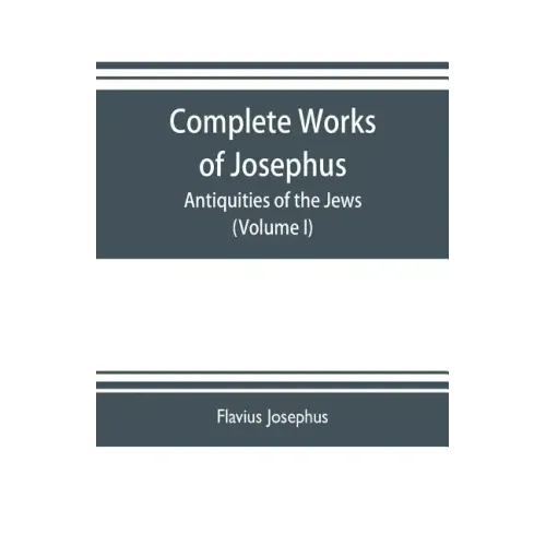 Complete works of Josephus. Antiquities of the Jews; The wars of the Jews against Apion etc. (Volume I)