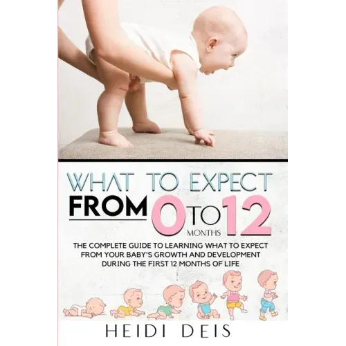 What to Expect from 0 to 12 Months: The Complete Guide to Learning What to Expect from Your Baby's Growth and Development During the First 12 Months o